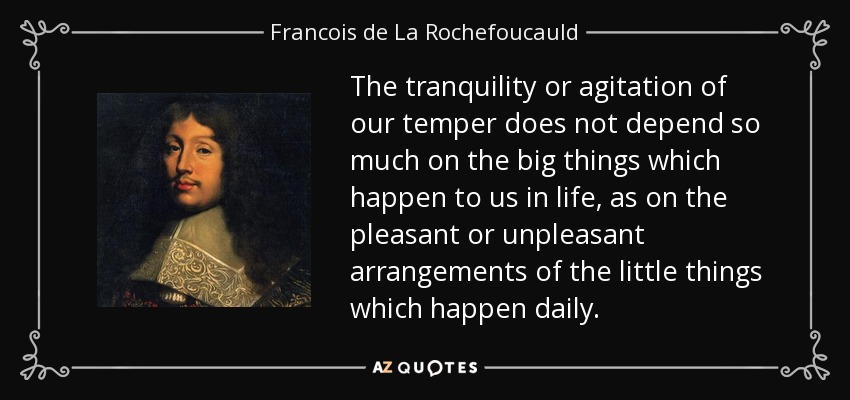 The tranquility or agitation of our temper does not depend so much on the big things which happen to us in life, as on the pleasant or unpleasant arrangements of the little things which happen daily. - Francois de La Rochefoucauld