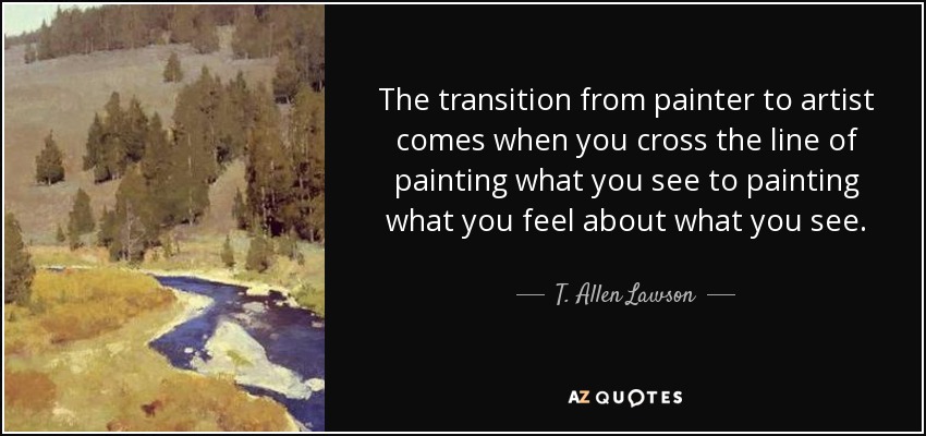 The transition from painter to artist comes when you cross the line of painting what you see to painting what you feel about what you see. - T. Allen Lawson