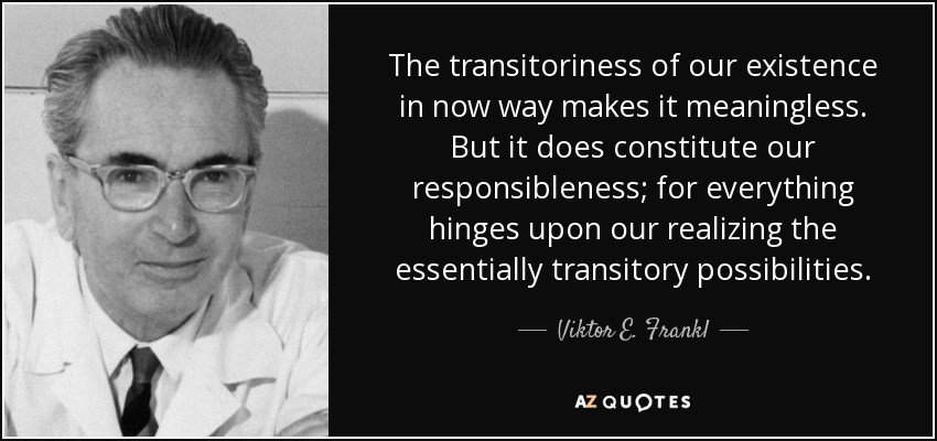 The transitoriness of our existence in now way makes it meaningless. But it does constitute our responsibleness; for everything hinges upon our realizing the essentially transitory possibilities. - Viktor E. Frankl
