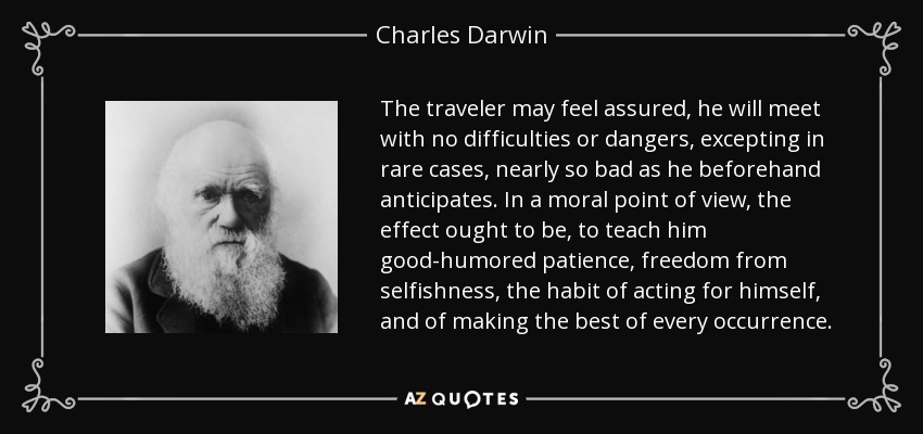 The traveler may feel assured, he will meet with no difficulties or dangers, excepting in rare cases, nearly so bad as he beforehand anticipates. In a moral point of view, the effect ought to be, to teach him good-humored patience, freedom from selfishness, the habit of acting for himself, and of making the best of every occurrence. - Charles Darwin