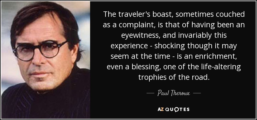 The traveler's boast, sometimes couched as a complaint, is that of having been an eyewitness, and invariably this experience - shocking though it may seem at the time - is an enrichment, even a blessing, one of the life-altering trophies of the road. - Paul Theroux