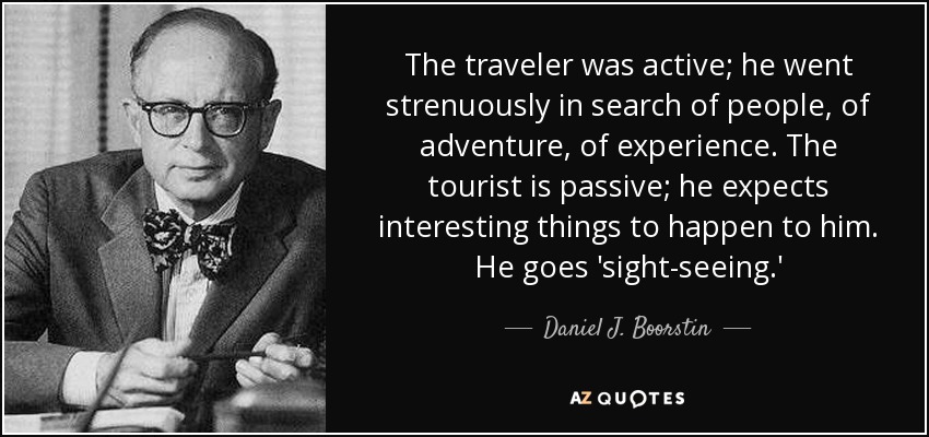 The traveler was active; he went strenuously in search of people, of adventure, of experience. The tourist is passive; he expects interesting things to happen to him. He goes 'sight-seeing.' - Daniel J. Boorstin