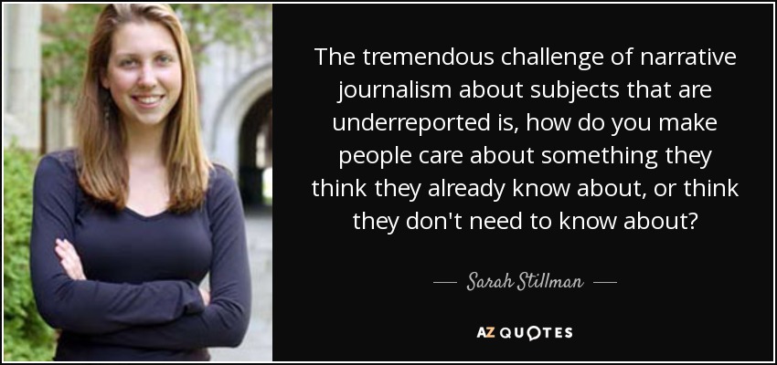 The tremendous challenge of narrative journalism about subjects that are underreported is, how do you make people care about something they think they already know about, or think they don't need to know about? - Sarah Stillman