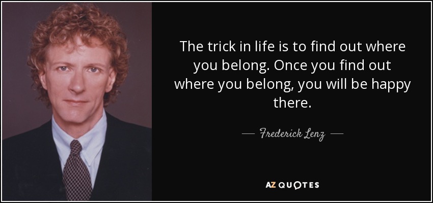 The trick in life is to find out where you belong. Once you find out where you belong, you will be happy there. - Frederick Lenz