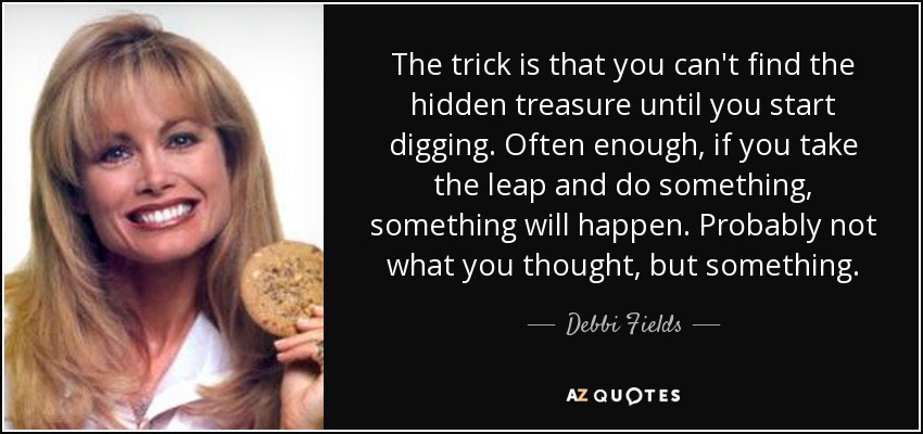 The trick is that you can't find the hidden treasure until you start digging. Often enough, if you take the leap and do something, something will happen. Probably not what you thought, but something. - Debbi Fields