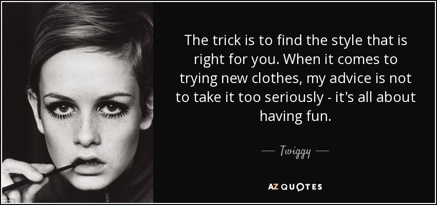The trick is to find the style that is right for you. When it comes to trying new clothes, my advice is not to take it too seriously - it's all about having fun. - Twiggy