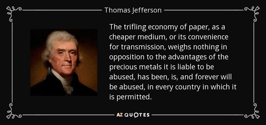 The trifling economy of paper, as a cheaper medium, or its convenience for transmission, weighs nothing in opposition to the advantages of the precious metals it is liable to be abused, has been, is, and forever will be abused, in every country in which it is permitted. - Thomas Jefferson