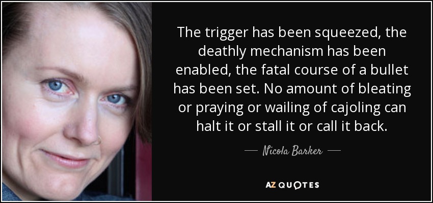 The trigger has been squeezed, the deathly mechanism has been enabled, the fatal course of a bullet has been set. No amount of bleating or praying or wailing of cajoling can halt it or stall it or call it back. - Nicola Barker