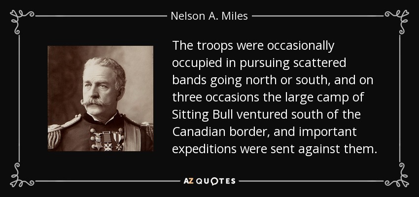 The troops were occasionally occupied in pursuing scattered bands going north or south, and on three occasions the large camp of Sitting Bull ventured south of the Canadian border, and important expeditions were sent against them. - Nelson A. Miles