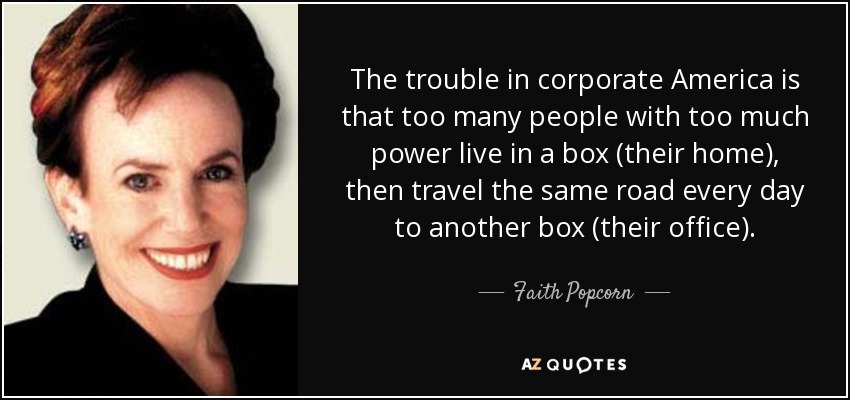 The trouble in corporate America is that too many people with too much power live in a box (their home), then travel the same road every day to another box (their office). - Faith Popcorn