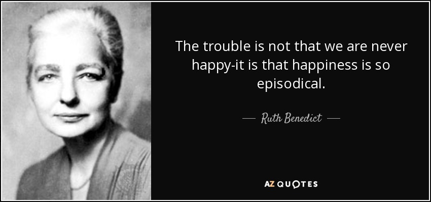 The trouble is not that we are never happy-it is that happiness is so episodical. - Ruth Benedict