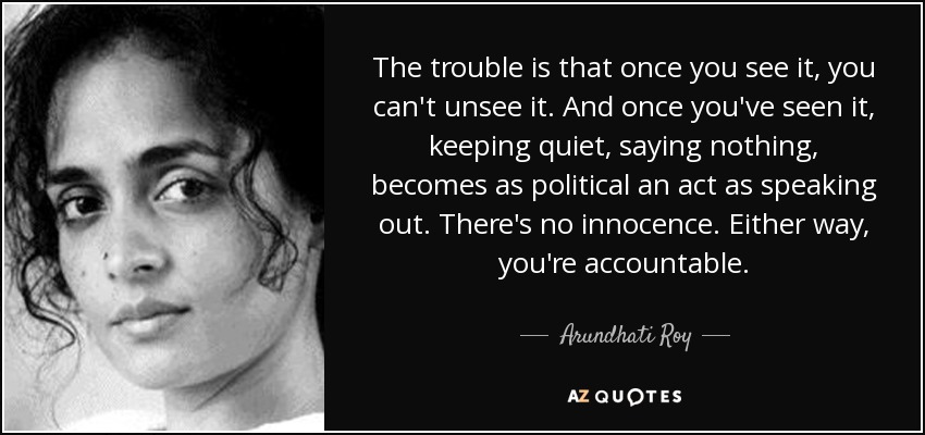 The trouble is that once you see it, you can't unsee it. And once you've seen it, keeping quiet, saying nothing, becomes as political an act as speaking out. There's no innocence. Either way, you're accountable. - Arundhati Roy