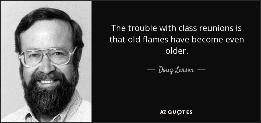 The trouble with class reunions is that old flames have become even older. - Doug Larson