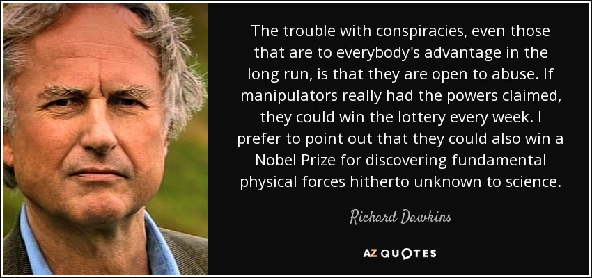 The trouble with conspiracies, even those that are to everybody's advantage in the long run, is that they are open to abuse. If manipulators really had the powers claimed, they could win the lottery every week. I prefer to point out that they could also win a Nobel Prize for discovering fundamental physical forces hitherto unknown to science. - Richard Dawkins