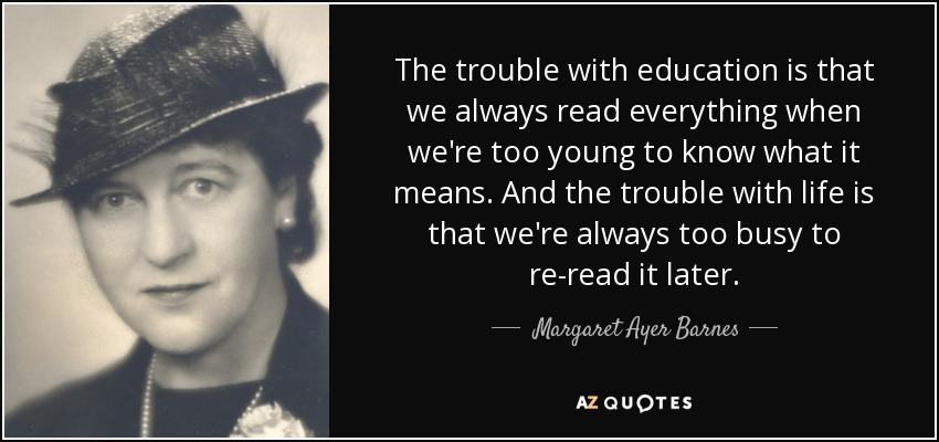 The trouble with education is that we always read everything when we're too young to know what it means. And the trouble with life is that we're always too busy to re-read it later. - Margaret Ayer Barnes