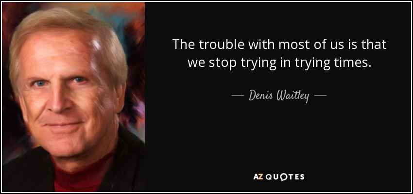 The trouble with most of us is that we stop trying in trying times. - Denis Waitley