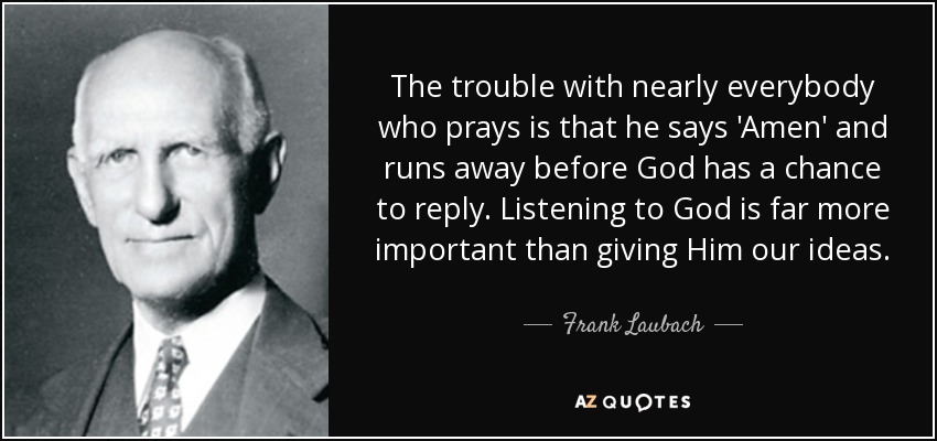 The trouble with nearly everybody who prays is that he says 'Amen' and runs away before God has a chance to reply. Listening to God is far more important than giving Him our ideas. - Frank Laubach