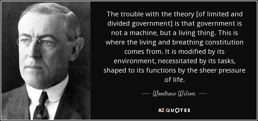 The trouble with the theory [of limited and divided government] is that government is not a machine, but a living thing. This is where the living and breathing constitution comes from. It is modified by its environment, necessitated by its tasks, shaped to its functions by the sheer pressure of life. - Woodrow Wilson