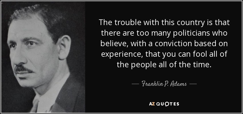 The trouble with this country is that there are too many politicians who believe, with a conviction based on experience, that you can fool all of the people all of the time. - Franklin P. Adams