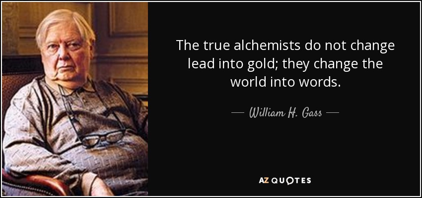 The true alchemists do not change lead into gold; they change the world into words. - William H. Gass