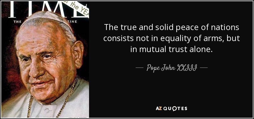 The true and solid peace of nations consists not in equality of arms, but in mutual trust alone. - Pope John XXIII