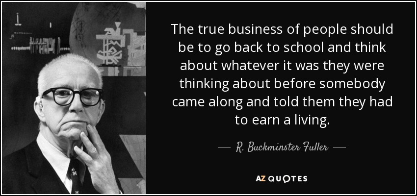 The true business of people should be to go back to school and think about whatever it was they were thinking about before somebody came along and told them they had to earn a living. - R. Buckminster Fuller
