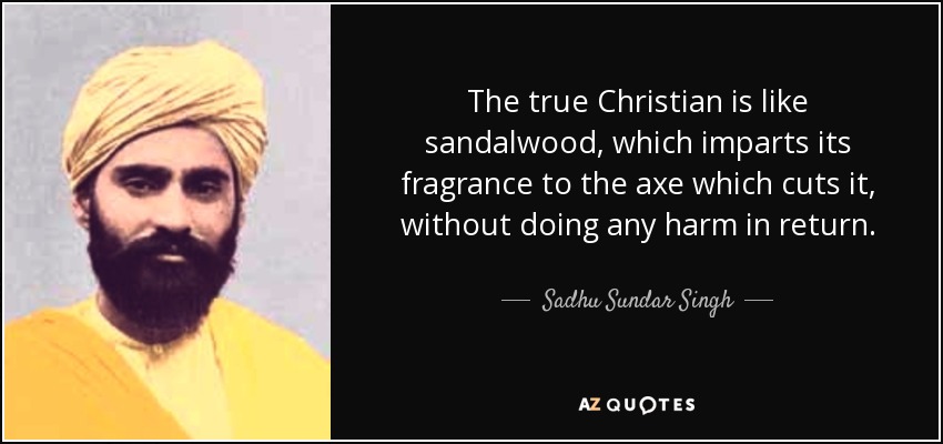 The true Christian is like sandalwood, which imparts its fragrance to the axe which cuts it, without doing any harm in return. - Sadhu Sundar Singh