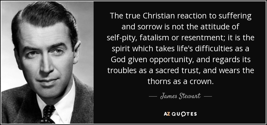 The true Christian reaction to suffering and sorrow is not the attitude of self-pity, fatalism or resentment; it is the spirit which takes life's difficulties as a God given opportunity, and regards its troubles as a sacred trust, and wears the thorns as a crown. - James Stewart