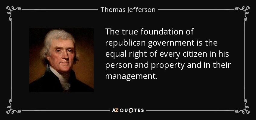 The true foundation of republican government is the equal right of every citizen in his person and property and in their management. - Thomas Jefferson