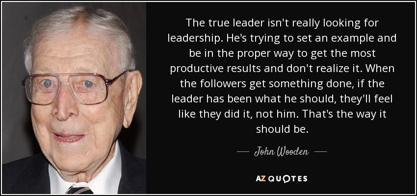 The true leader isn't really looking for leadership. He's trying to set an example and be in the proper way to get the most productive results and don't realize it. When the followers get something done, if the leader has been what he should, they'll feel like they did it, not him. That's the way it should be. - John Wooden