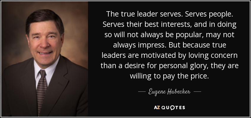 The true leader serves. Serves people. Serves their best interests, and in doing so will not always be popular, may not always impress. But because true leaders are motivated by loving concern than a desire for personal glory, they are willing to pay the price. - Eugene Habecker