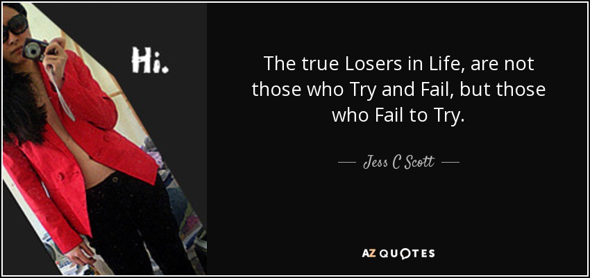 The true Losers in Life, are not those who Try and Fail, but those who Fail to Try. - Jess C Scott