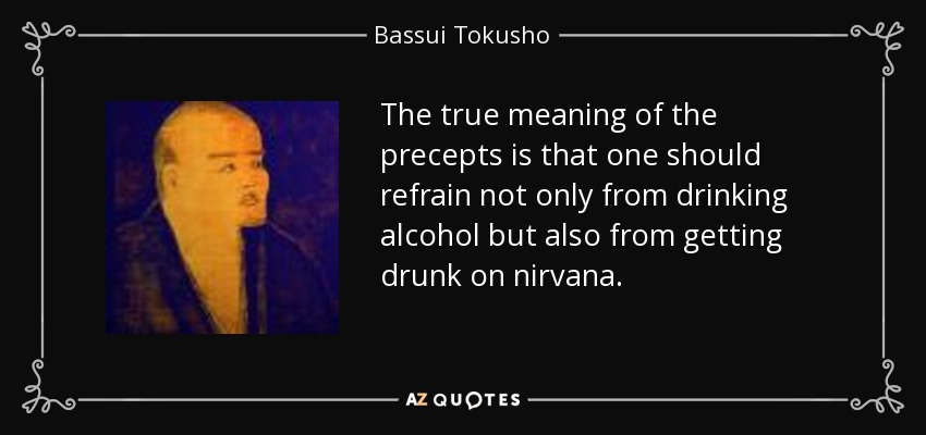The true meaning of the precepts is that one should refrain not only from drinking alcohol but also from getting drunk on nirvana. - Bassui Tokusho