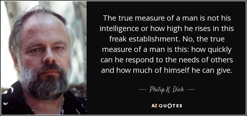 The true measure of a man is not his intelligence or how high he rises in this freak establishment. No, the true measure of a man is this: how quickly can he respond to the needs of others and how much of himself he can give. - Philip K. Dick