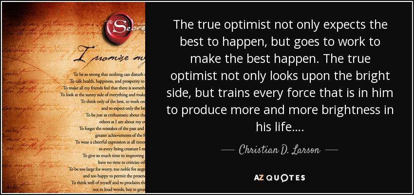 The true optimist not only expects the best to happen, but goes to work to make the best happen. The true optimist not only looks upon the bright side, but trains every force that is in him to produce more and more brightness in his life…. - Christian D. Larson