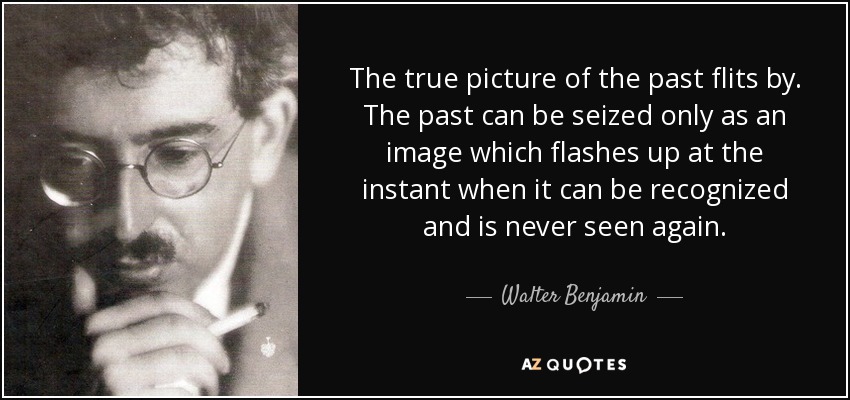 The true picture of the past flits by. The past can be seized only as an image which flashes up at the instant when it can be recognized and is never seen again. - Walter Benjamin