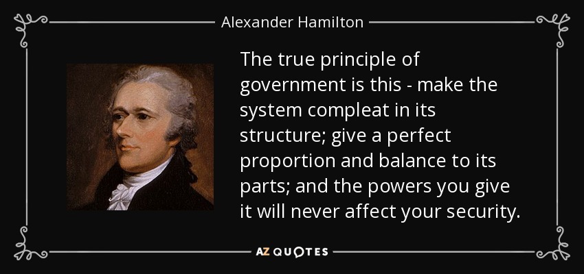 The true principle of government is this - make the system compleat in its structure; give a perfect proportion and balance to its parts; and the powers you give it will never affect your security. - Alexander Hamilton
