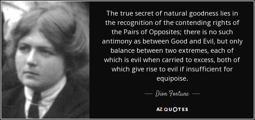 The true secret of natural goodness lies in the recognition of the contending rights of the Pairs of Opposites; there is no such antimony as between Good and Evil, but only balance between two extremes, each of which is evil when carried to excess, both of which give rise to evil if insufficient for equipoise. - Dion Fortune