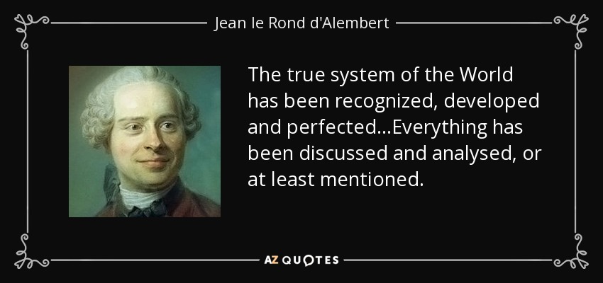 The true system of the World has been recognized, developed and perfected...Everything has been discussed and analysed, or at least mentioned. - Jean le Rond d'Alembert
