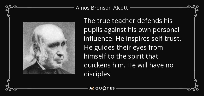 The true teacher defends his pupils against his own personal influence. He inspires self-trust. He guides their eyes from himself to the spirit that quickens him. He will have no disciples. - Amos Bronson Alcott