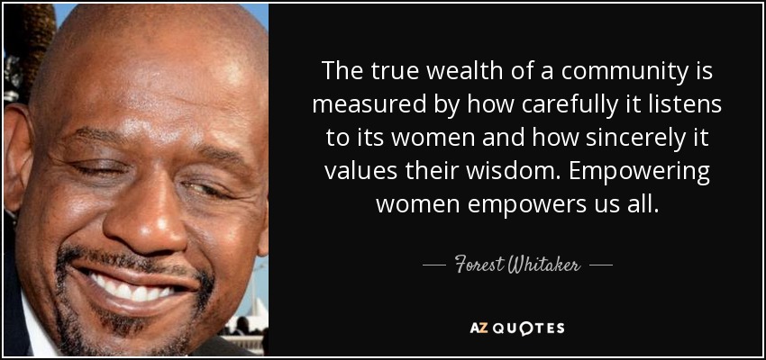 The true wealth of a community is measured by how carefully it listens to its women and how sincerely it values their wisdom. Empowering women empowers us all. - Forest Whitaker