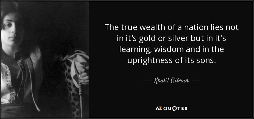The true wealth of a nation lies not in it's gold or silver but in it's learning, wisdom and in the uprightness of its sons. - Khalil Gibran