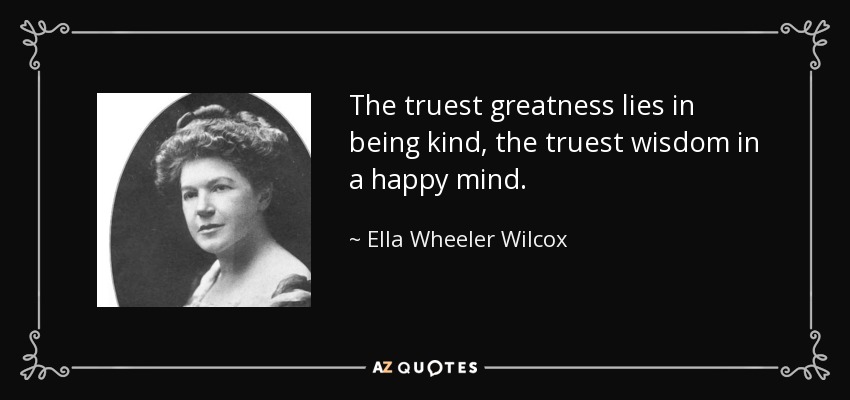 The truest greatness lies in being kind, the truest wisdom in a happy mind. - Ella Wheeler Wilcox