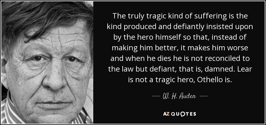 The truly tragic kind of suffering is the kind produced and defiantly insisted upon by the hero himself so that, instead of making him better, it makes him worse and when he dies he is not reconciled to the law but defiant, that is, damned. Lear is not a tragic hero, Othello is. - W. H. Auden