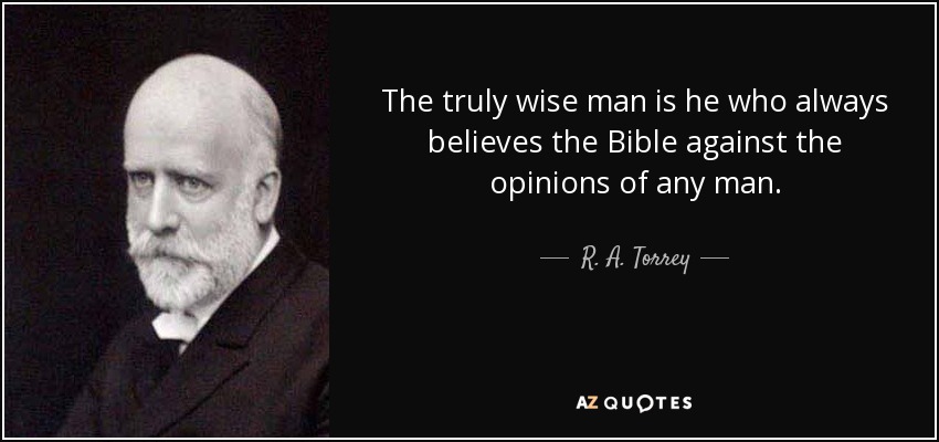 The truly wise man is he who always believes the Bible against the opinions of any man. - R. A. Torrey