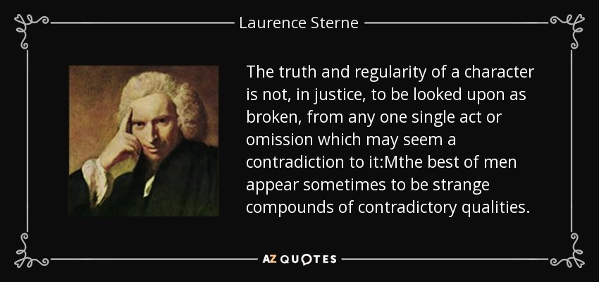 The truth and regularity of a character is not, in justice, to be looked upon as broken, from any one single act or omission which may seem a contradiction to it:Mthe best of men appear sometimes to be strange compounds of contradictory qualities. - Laurence Sterne