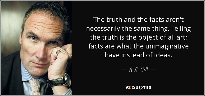 The truth and the facts aren't necessarily the same thing. Telling the truth is the object of all art; facts are what the unimaginative have instead of ideas. - A. A. Gill