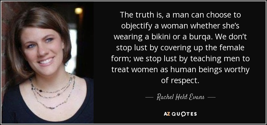 The truth is, a man can choose to objectify a woman whether she’s wearing a bikini or a burqa. We don’t stop lust by covering up the female form; we stop lust by teaching men to treat women as human beings worthy of respect. - Rachel Held Evans