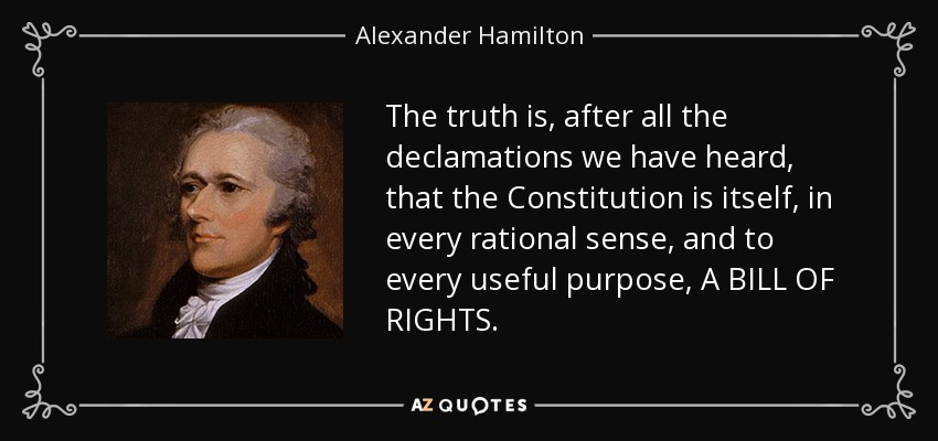 The truth is, after all the declamations we have heard, that the Constitution is itself, in every rational sense, and to every useful purpose, A BILL OF RIGHTS. - Alexander Hamilton