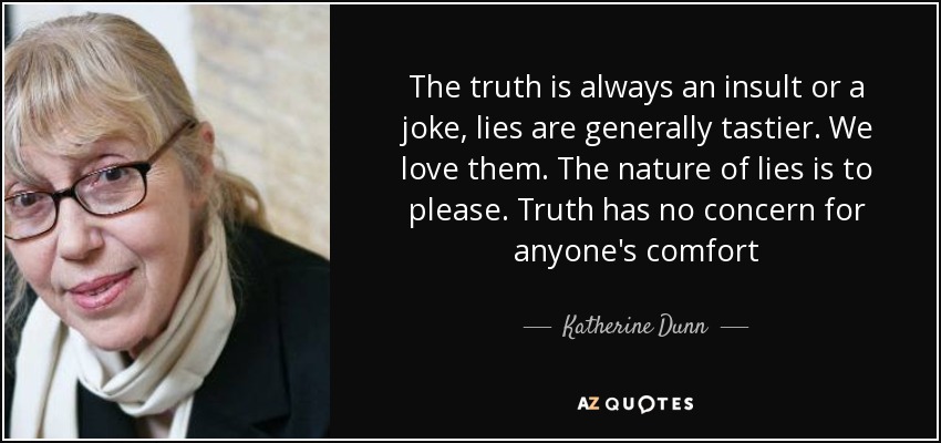 The truth is always an insult or a joke, lies are generally tastier. We love them. The nature of lies is to please. Truth has no concern for anyone's comfort - Katherine Dunn